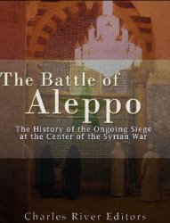 The Battle of Aleppo: The History of the Ongoing Siege at the Center of the Syrian Civil War