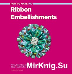 How to Make 100 Ribbon Embellishments: Trims, Rosettes, Sculptures, and Baubles for Fashion, Decor, and Crafts