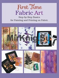 First Time Fabric Art: Step-by-Step Basics for Painting and Printing on Fabric