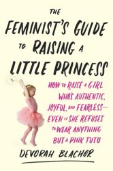 The Feminist's Guide to Raising a Little Princess: How to Raise a Girl Who's Authentic, Joyful, and Fearless  Even If She Refuses to Wear Anything but a Pink Tutu