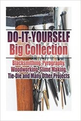 Do-It-Yourself Big Collection: Blacksmithing, Pyrography, Woodworking, Slime Making, Tie-Die and Many Other Projects