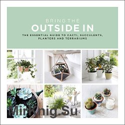 Bring the Outside In: The Essential Guide to Cacti, Succulents, Planters and Terrariums