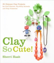 Clay So Cute: 21 Polymer Clay Projects for Cool Charms, Itty-Bitty Animals, and Tiny Treasures