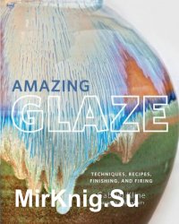 Amazing Glaze: Techniques, Recipes, Finishing, and Firing