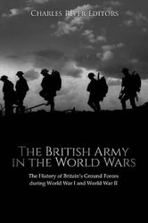 The British Army in the World Wars: The History of Britains Ground Forces during World War I and World War II