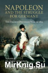 Napoleon and the Struggle for Germany: The Franco-Prussian War of 1813 Volume II: The Defeat of Napoleon