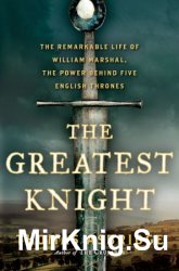 The Greatest Knight: The Remarkable Life of William Marshal, the Power Behind Five English Thrones