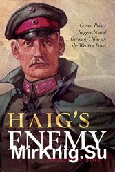 Haig's Enemy: Crown Prince Rupprecht and Germany's War on the Western Front