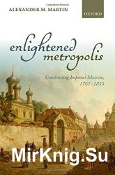 Enlightened metropolis : constructing imperial Moscow, 1762-1855