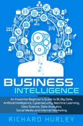 Business Intelligence: An Essential Beginner’s Guide to BI, Big Data, Artificial Intelligence, Cybersecurity, Machine Learning, Data Science, Data Analytics, Social Media and Internet Marketing