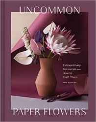 Uncommon Paper Flowers: A Stunning Guide to Extraordinary Botanicals and How to Craft Them