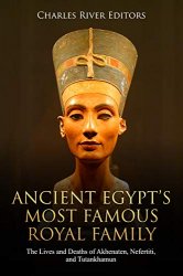 Ancient Egypts Most Famous Royal Family: The Lives and Deaths of Akhenaten, Nefertiti, and Tutankhamun