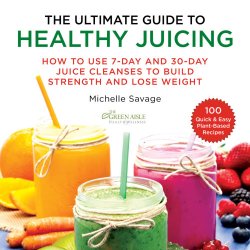 The Ultimate Guide to Healthy Juicing How to Use 7-Day and 30-Day Juice Cleanses to Build Strength and Lose Weight