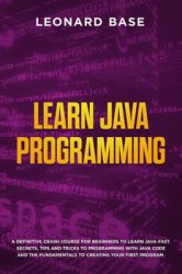 Learn Java Programming: A Definitive Crash Course For Beginners to Learn Java Fast. Secrets, Tips and Tricks to Programming with Java Code and The Fundamentals to Creating Your First Program