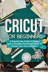 CRICUT FOR BEGINNERS: A Step By Step Guide To Design Space, Examples And Project Ideas To Master Your Cricut Machine