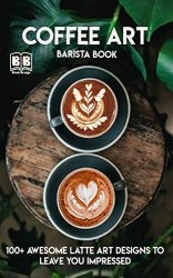 Coffee Art: Barista book, 100+ Awesome Latte Art Designs to Leave You Impressed and Techniques