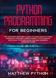 Python Programming For Beginners: The Simplified Beginner’s Guide To Learn Basics Python Computer Language, coding project, data science, data analytics and learn machine learning. Exercises inside