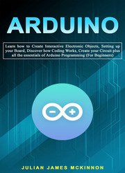 Arduino: Learn how to Create Interactive Electronic Objects, Setting up your Board, Discover how Coding Works, Create your Circuit plus all the essentials of Arduino Programming (For Beginners)