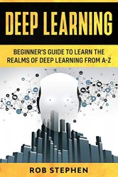 Deep Learning: Beginners Guide to Learn the Realms of Deep Learning from A-Z