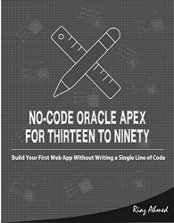No-Code Oracle APEX For Thirteen To Ninety: Build Your First Web App without Writing a Single Line of Code