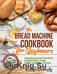The Bread Machine Cookbook for Beginners: Amazing Bread Machine Recipes That Make Home Baking a Breeze