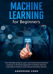 Machine Learning for Beginners: The Ultimate Guide to Learn and Understand Machine Learning  A Practical Approach to Master Machine Learning to Improve and Increase Business Results