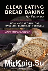 Clean Eating Bread Baking for Beginners: Homemade Artisan Loaf, Baguette, Flatbread, Tortillas. + Bread Machine Recipes
