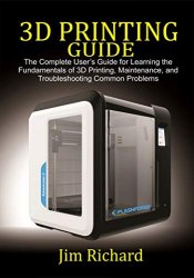 3D PRINTING GUIDE: The Complete User's Guide For Learning The Fundamentals Of 3D Printing, Maintenance and Troubleshooting