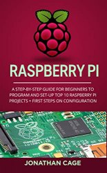 Raspberry Pi: A Step-by-Step Guide For Beginners to Program and Set-Up Top 10 Raspberry Pi Projects + Steps on Configuration