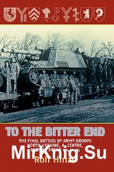 To the Bitter End: The Final Battles of Army Groups, North Ukraine, A, Centre, Eastern Front 1944-1945