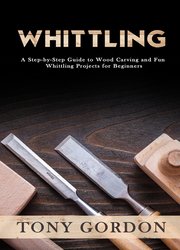 Whittling: A Step-by-Step Guide to Wood Carving and Fun Whittling Projects for Beginners