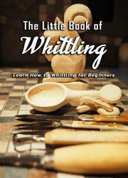 The Little Book of Whittling: Learn How to Whittling for Beginners: Gift Ideas for Holiday