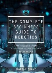 The Complete Beginners Guide To Robotics : Start Robotics With Raspberry Pi And Arduino From Basics