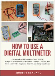 How To Use A Digital Multimeter : The Quick Guide to Learn How To Use A Digital Multimeter To Measure Voltage, Current And More Correctly, Diagnose And Fix Anything Electronic