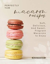 Perfectly Yum Macaron Recipes: Soft, Delicious, And Sweet-Fragrant Macarons to Enjoy