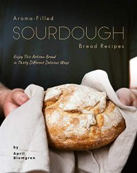 Aroma-Filled Sourdough Bread Recipes: Enjoy This Artisan Bread in Thirty Different Delicious Ways