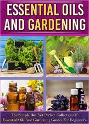 Essential Oils And Gardening: The Simple But Yet Perfect Collection Of Essential Oils And Gardening Guides For Beginners