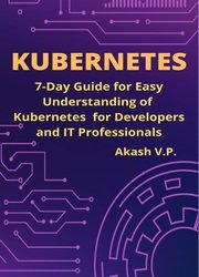 Kubernetes: 7-Day Guide for Easy Understanding of Kubernetes for Developers and IT Professionals