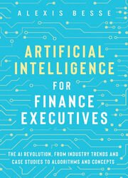 Artificial Intelligence for Finance Executives: The AI revolution, from industry trends and case studies to algorithms and concepts