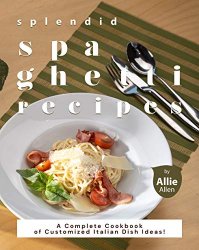 Splendid Spaghetti Recipes: A Complete Cookbook of Customized Italian Dish Ideas!