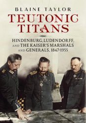 Teutonic Titans: Hindenburg, Ludendorff, and the Kaisers Military Elite