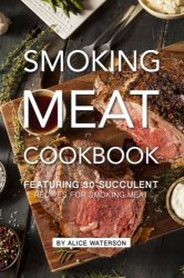 Smoking Meat Cookbook: Featuring 30 Succulent Recipes for Smoking Meat