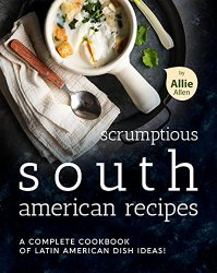 Scrumptious South American Recipes: A Complete Cookbook of Latin American Dish Ideas!