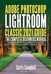 Adobe Photoshop Lightroom Classic 2021 Guide: The Complete Beginners Manual with Tips & Tricks to Master Amazing New Features in Adobe Lightroom Class