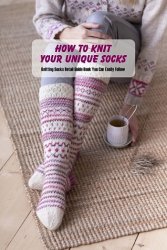 How to Knit Your Unique Socks: Knitting Socks Detail Guide Book You Can Easily Follow