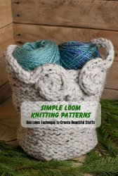 Simple Loom Knitting Patterns: Use Loom Technique to Create Beautiful Stuffs