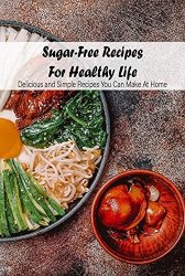 Sugar-Free Recipes For Healthy Life: Delicious and Simple Recipes You Can Make At Home