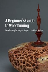 A Beginners Guide to Woodturning: Woodturning Techniques, Projects, and Instructions