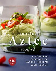 Amazing Aztec Recipes: A Complete Cookbook of Native Mexican Dish Ideas!