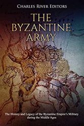 The Byzantine Army: The History and Legacy of the Byzantine Empires Military during the Middle Ages